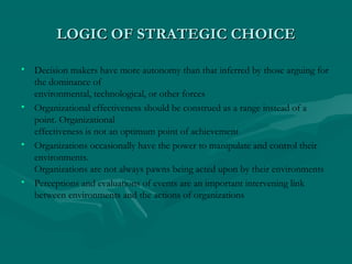LOGIC OF STRATEGIC CHOICELOGIC OF STRATEGIC CHOICE
• Decision makers have more autonomy than that inferred by those arguing for
the dominance of
environmental, technological, or other forces
• Organizational effectiveness should be construed as a range instead of a
point. Organizational
effectiveness is not an optimum point of achievement
• Organizations occasionally have the power to manipulate and control their
environments.
Organizations are not always pawns being acted upon by their environments
• Perceptions and evaluations of events are an important intervening link
between environments and the actions of organizations
 