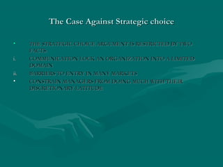 The Case Against Strategic choiceThe Case Against Strategic choice
• THE STRATEGIC-CHOICE ARGUMENT IS RESTRICTED BY TWOTHE STRATEGIC-CHOICE ARGUMENT IS RESTRICTED BY TWO
FACTS:FACTS:
i.i. COMMUNICATION LOCK AN ORGANIZATION INTO A LIMITEDCOMMUNICATION LOCK AN ORGANIZATION INTO A LIMITED
DOMAINDOMAIN
ii.ii. BARRIERS TO ENTRY IN MANY MARKETSBARRIERS TO ENTRY IN MANY MARKETS
• CONSTRAIN MANAGERS FROM DOING MUCH WITH THEIRCONSTRAIN MANAGERS FROM DOING MUCH WITH THEIR
DISCRETIONARY LATITUDEDISCRETIONARY LATITUDE
 