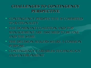 CHALLENGES TO CONTINGENCYCHALLENGES TO CONTINGENCY
PERSPECTIVEPERSPECTIVE
• CONTINGENCY PERSPECTIVE IS COMMITEDCONTINGENCY PERSPECTIVE IS COMMITED
TO RATIONALITYTO RATIONALITY
• THE DOMINANT COALITION AND TOPTHE DOMINANT COALITION AND TOP
MANAGEMENT ARE ASSUMED TO BE ONEMANAGEMENT ARE ASSUMED TO BE ONE
AND THE SAMEAND THE SAME
• THE DECISION MAKERS SHARE A COMMONTHE DECISION MAKERS SHARE A COMMON
PURPOSEPURPOSE
• CONTINGENCY VARIABLES-TECHNOLOGYCONTINGENCY VARIABLES-TECHNOLOGY
AND ENVIRONMENTAND ENVIRONMENT
 