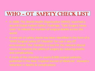 WHO – OT SAFETY CHECK LIST
•  In	
  2008,	
  The	
  World	
  Health	
  Organiza0on	
  (WHO),	
  launched	
  a	
  
second	
  Global	
  Pa0ent	
  Safety	
  Challenge,	
  “Safe	
  Surgery	
  Saves	
  
Lives”	
  to	
  reduce	
  the	
  number	
  of	
  surgical	
  deaths	
  across	
  the	
  
world.	
  
•  A	
  core	
  set	
  of	
  safety	
  checks	
  has	
  been	
  iden0ﬁed	
  in	
  the	
  form	
  of	
  a	
  
‘WHO	
  Surgical	
  safety	
  OT	
  Checklist’	
  for	
  use	
  in	
  any	
  OT	
  
environment.	
  The	
  checklist	
  is	
  a	
  tool	
  for	
  the	
  relevant	
  clinical	
  
teams	
  to	
  improve	
  the	
  safety	
  of	
  surgery	
  by	
  reducing	
  deaths	
  
and	
  complica0ons.	
  	
  
•  A	
  study	
  of	
  the	
  checklist	
  in	
  nearly	
  8,000	
  surgical	
  pa0ents,	
  
published	
  in	
  the	
  New	
  ‘England	
  Journal	
  of	
  Medicine’	
  	
  showed	
  a	
  
reduc0on	
  in	
  deaths	
  &	
  complica0ons	
  
 