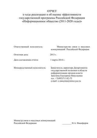 ОТЧЕТ
о ходе реализации и об оценке эффективности
государственной программы Российской Федерации
«Информационное общество (2011-2020 годы)»
Ответственный исполнитель: Министерство связи и массовых
коммуникаций Российской Федерации
Отчетная дата: 2013 г.
Дата составления отчета: 1 марта 2014 г.
Непосредственный исполнитель: Заместитель директора Департамента
государственной политики в области
информатизации органов власти
Занозина Екатерина Николаевна
тел. +7(495)711-82-75
e-mail: e.zanozina@minsvyaz.ru
Министр связи и массовых коммуникаций
Российской Федерации ________ Н.А. Никифоров
 