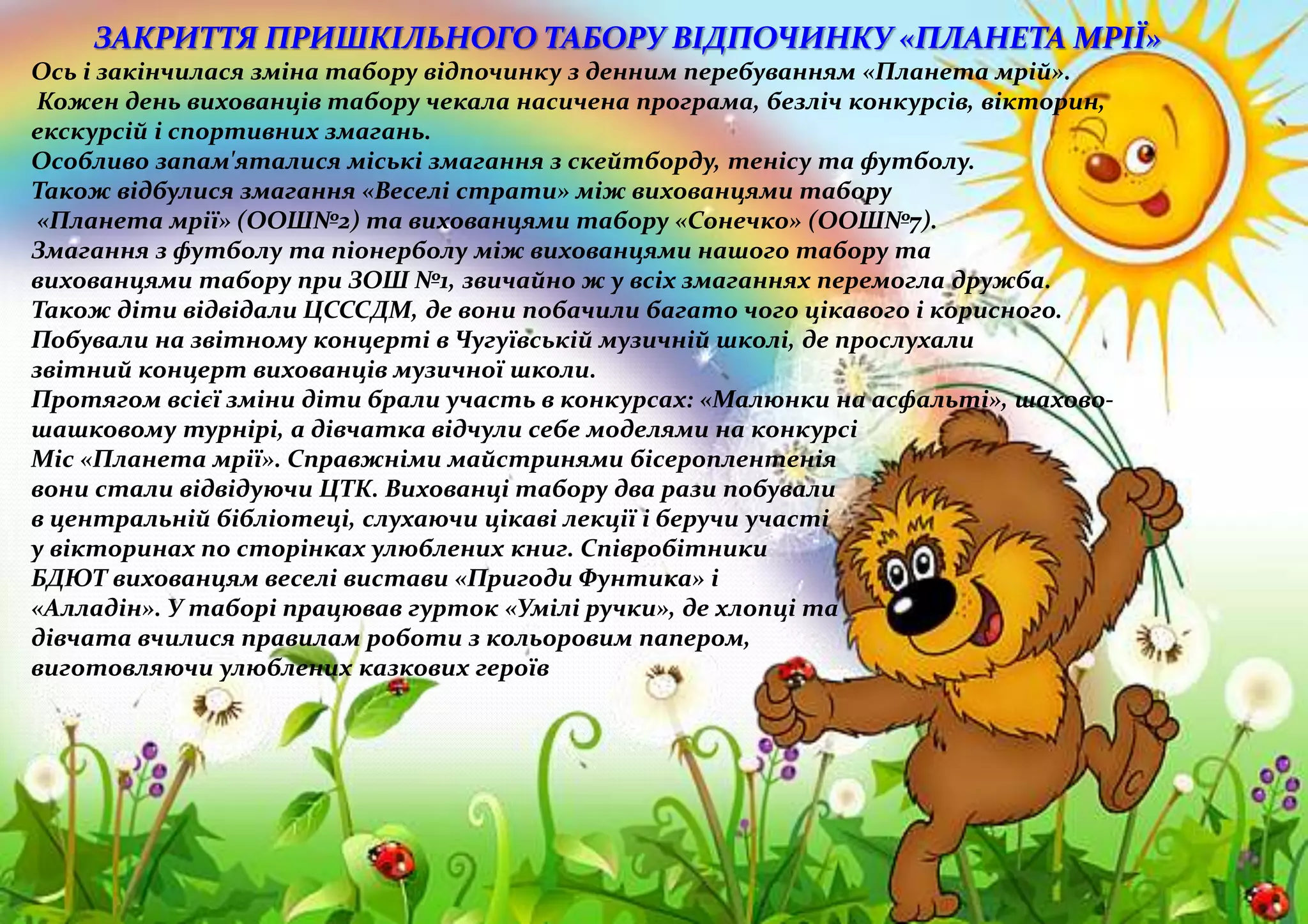 ЗАКРИТТЯ ПРИШКІЛЬНОГО ТАБОРУ ВІДПОЧИНКУ «ПЛАНЕТА МРІЇ»
Ось і закінчилася зміна табору відпочинку з денним перебуванням «Планета мрій».
Кожен день вихованців табору чекала насичена програма, безліч конкурсів, вікторин,
екскурсій і спортивних змагань.
Особливо запам'яталися міські змагання з скейтборду, тенісу та футболу.
Також відбулися змагання «Веселі страти» між вихованцями табору
«Планета мрії» (ООШ№2) та вихованцями табору «Сонечко» (ООШ№7).
Змагання з футболу та піонерболу між вихованцями нашого табору та
вихованцями табору при ЗОШ №1, звичайно ж у всіх змаганнях перемогла дружба.
Також діти відвідали ЦСССДМ, де вони побачили багато чого цікавого і корисного.
Побували на звітному концерті в Чугуївській музичній школі, де прослухали
звітний концерт вихованців музичної школи.
Протягом всієї зміни діти брали участь в конкурсах: «Малюнки на асфальті», шахово-
шашковому турнірі, а дівчатка відчули себе моделями на конкурсі
Міс «Планета мрії». Справжніми майстринями бісероплентенія
вони стали відвідуючи ЦТК. Вихованці табору два рази побували
в центральній бібліотеці, слухаючи цікаві лекції і беручи участі
у вікторинах по сторінках улюблених книг. Співробітники
БДЮТ вихованцям веселі вистави «Пригоди Фунтика» і
«Алладін». У таборі працював гурток «Умілі ручки», де хлопці та
дівчата вчилися правилам роботи з кольоровим папером,
виготовляючи улюблених казкових героїв
 