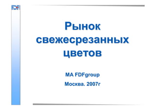 Рынок
свежесрезанных
цветов
MA FDFgroup
Москва. 2007г

 