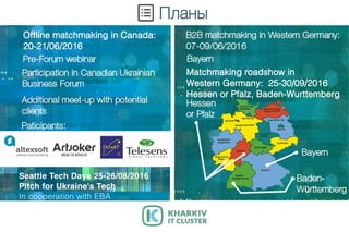 SeattleTechDays25-26/08/2016
PitchforUkraine'sTech
IncooperationwithEBA
OfflinematchmakinginCanada:
20-21/06/2016
Matchmakingroadshowin
WesternGermany:25-30/09/2016
HessenorPfalz,Baden-Wurttemberg
 
