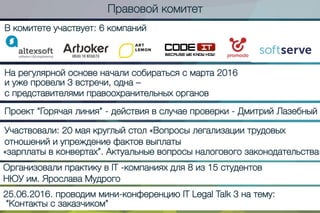 Правовойкомитет
Вкомитетеучаствует:6компаний
Нарегулярнойосновеначалисобиратьсясмарта2016
иужепровели3встречи,одна–
спредставителямиправоохранительныхорганов
Проект“Горячаялиния”-действиявслучаепроверки-ДмитрийЛазебный
Участвовали:20маякруглыйстол«Вопросылегализациитрудовых
отношенийиупреждениефактоввыплаты
«зарплатывконвертах”.Актуальныевопросыналоговогозаконодательства»
ОрганизовалипрактикувIT-компанияхдля8из15студентов
НЮУим.ЯрославаМудрого
25.06.2016.проводиммини-конференциюITLegalTalk3натему:
“Контактысзаказчиком”
 