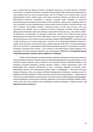 15
если в самом деле вся движня встала в четверть миллиона, то очень неплохо. Показать
полностью.. и,вкакой-то момент, я прям вот почувствовал себя в пресловутых девяностых,
про которые тут все писали целыми днями. где-то в "Колосе" или на оупен-эйре в лесу за
Форторантой. тусыч, рубит музон, щас пляски начнутся. тёлочки, все дела. Но, конечно,
абсолютный диссонанс антуража и публики. которая туда попадала по каким-то
мистическимпригласительным.всестояли и чего-то ждали.сидели и чего-то ждали.ходили и
чего-то ждали. мы вот в девяностых на таких тусах ничего не ждали. хотя бы потому, что
если в "Колосе" кто-нибудь постоял с постным лицом, то ему тут же бы в это лицо
прилетело как следует. там и в туалет-то ходили впятером, не менее. потом, конечно,
официальноеоткрытие,Шумилины-Лузовы и прочие должностные лица. и все стоят и ждут.
не веселятся, не зажигают, не танцуют. самый ад, конечно, был, когда на сцену вышел
приглашённый на открытие "Ялты" Вася Васин. я был не на одном концерте "Кирпичей", но
столько постных лицяне видал никогда,пожалуй.полагаю, ВАСЯУДИВИЛСЯ.а потомвсевзяли
и куда-то делись. ну, то есть, разошлись. не прочь, но из эпицентра возможного веселья. и
тогда стало понятно, что это всё, блин, ширма. были бы люди 30-35 - они бы чувствовали
себя там как дома. а пресловутая креативная молодежь пришла по пригласам, посидела-
постояла, послушала для галочки - и всё. понятно, что задача была, конечно, другой. но не
оставляет это вот ощущение обидное. всё ненастоящее. ОБМАНУЛИ.» (с) Редактор портала
"Новый Калининград" написал в своем профиле на «Facebook»
«"Лофт"располагается на первом этаже, огромное помещение напоминает ангар и с
порога вызываетопасения.Посреди колонна,подсвечиваемаякрасными прожекторами, за ней
несколько рядов стульев и сцена. Справа от нее огромный баннер "Молодой гвардии", над
которым хихикают входящие. Внутри холодно, громко и пусто. Волонтеры пьют чай,
фотографы вяло изучают обстановку. Я иду к лестнице, ведущей на второй этаж.
Поднимаясь, жалею, что опрометчиво надела обувь с платформой — бетонная лестница
пестрит дырами, часть из которых заделана деревянными вставками, которые на вид не
выдержат веса даже ребенка. Подъем занимает мучительно много времени — перед тем как
сделатьшагя долго думаюи прицеливаюськнужной ступеньке.Здесьразвешаныфотографии,
стоятмольбертыснаписанными,кажется,цветами,а чуть дальше продают одежду. Видно
тоже плохо. Без того скудный свет перебивает клубное освещение с первого этажа.» (с)
отрывок из статьи на Клопс.ru
 