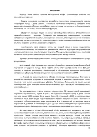 16
Заключение
Подводя итоги запуска проекта Молодежный «Лофт. Калининград» отметим, что
организаторам удалось:
- Создать уникальное пространство для работы, творчества и коммуникаций в главном
«недострое» города - Доме Советов. Тем самым, негативное восприятие у молодежи этого
здания, как некрасивогобесполезногообъекта в центре города сменилось на нейтральное и/или
позитивное, так как он взял на себя полезную функцию.
- Объединить молодых людей из разных сфер общественной жизни для выстраивания
«межсубкультурного диалога». Произошло так называемое «смешивание» различных
молодежных направлений,социальных молодежных прослоек, а также установление множества
личностных контактов, которые без сомнений позволят талантливым молодым людям делиться
опытом и создавать креативные совместные проекты.
- Апробировать идею создания места, где каждый навык и мысли выдвигаются,
подвергаются сомнению, обтачиваются и реализуются, отвлекая аудиторию от существующих
негативных стереотипов потребительской сущности. Молодежь принимала активное участие во
множестве проведенных на территории лекций, семинаров и мастер-классов.
-Привлечьвнимание общественности к необходимости создания такого коворкинг центра
для молодежи.
Молодежный«Лофт.Калининград» показал себя наиболее значимой и самой масштабной
творческой площадкой в городе. Всего неделя работы этого центра внесла очень большой
прогресс в развитие молодежных коммуникаций и объединение различных направлений
молодежных субкультур. Как верно подметил журналист одного из местных СМИ:
«… В какой-то момент ребята в одежде по теквиру перемешались с девочками в
винтажных свитерах и парнями в поношенных косухах, и, наверное, именно тогда стало
понятно, что затея организаторов удалась. Полностью. Произошло то самое слияние
разнообразных групп, которые обычно не сталкиваются друг с другом, но в тот вечер стали
чем-то единым…»
Как показывает отчет, участие в проекте приняли почти 200 единиц (людей, организаций,
творческих формирований, студий и проч.). Молодежный коворкинг центр в Доме Советов
посетило свыше 10000 человек. Всего вышло более 30 публикаций в СМИ, из них только один
негативный отзыв. Всего за две недели сообщества проекта в социальных сетях «Вконтакте» и
«Instagram» собрало несколько тысяч подписчиков. И в основном всё это молодые люди в
возрасте от 18 до 30 лет. И всего за три недели сделано более 7000 публикаций с упоминанием
Молодежного «Лофт. Калининград» и/или с использованием ключевых тэгов проекта.
Но эффективность проекта Молодежный «Лофт. Калининград» выражается не только
количествомпосетителей,участников,подписчиковвсоц.сетях,количествомпубликацийвСМИ и
репортажах. Самым лучшим результатом являются истории молодых людей, чья жизнь
изменилась в лучшую сторону после участия в проекте. Так, например, некоторые молодые
дизайнеры с успехом смогли зарекомендовать себя у многих калининградских модниц. Многие
фотографы в дальнейшем также, получив признание общества, стали востребованы (один из них
даже получил предложение работать за рубежом). Молодые музыканты и молодежные
 