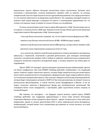 17
музыкальные группы обросли большим количеством новых поклонников. Большая часть
участников и организаторов, получив возможность проявить себя на проекте, не осталась
незамеченной,ивсе эти людиполучилитолчоккдальнейшемуразвитию.Есть среди участников и
те, кто получил известность и за пределами нашей области. Так, например, молодой человек не
пожалел свой старый мерседес и раскрасил его вместе с начинающими художниками так, что
теперь о его машине пишут и говорят не только в России, но и за рубежом.
В планах организаторов снова открыть двери Молодежного «Лофт. Калининград» уже не
на неделю, а на месяц летом, в 2016 году. Хорошая теплая погода и более длительное время для
подготовки позволят Молодежному «Лофт. Калининград» 2.0:
- стать еще более успешным и громким, так, что его заметят многие федеральные СМИ,
- привлечь еще больше посетителей (около 30 000 – 40 000 молодых людей),
- привлечьеще больше участников(не менее1000 единиц), которые смогутпроявить себя,
- увеличить число подписчиков в социальных сетях в 6-7 раз,
- ну и, конечноже,привлечьеще большее внимание состоронымолодежи и молодежных
субкультур к творческой, спортивной и деловой деятельности, дать молодым начинающим
талантам и специалистам проявить себя в любом из наиболее привлекательных направлений и
совершить множество открытий в молодежной среде, о которых вероятно мы сейчас даже не
подозреваем.
Проект ЛОФТ 2.0 планирует сделать расширить пространство для коммуникаций, сделать
его более комфортным. При этом КРМОО «Свобода действий» подчёркивает, что следующий
проект позволит создать творческие проекты, которые будут привлекательны для инвесторов и
смогут выйти за рамки региона и конкурировать с федеральными. Будут созданы рабочие группы
по 4 ключевым направлениям проекта. При этом уже с февраля начнётся ряд пиар мероприятий,
которые будут стимулировать активность ЛОФТ 2.0. При этом организаторы не уповают только на
региональная финансирование, в планах посетить школу Краудфаидинга в Москве. А так же
подать несколько проектов в федеральные фонды для некоммерческих организаций. Мы
планируем более тесно сотрудничать с партнёрами, дабы существенно снизить нагрузку на
основной бюджет
Мы помним, что молодежь – это будущее нашего региона, нашей страны. КРМОО
«Свобода действий» при поддержки администрации и лично главы региона Александра
Георгиевича Ярошука готовы превратить Дом Советов – здание построенные в стиле советского
модернизма, одним из лучших архитекторов СССР в супер современный центр молодёжных
коммуникаций, который может стать локомотивом для развития не только региона, но и всей
восточной Европы.
 