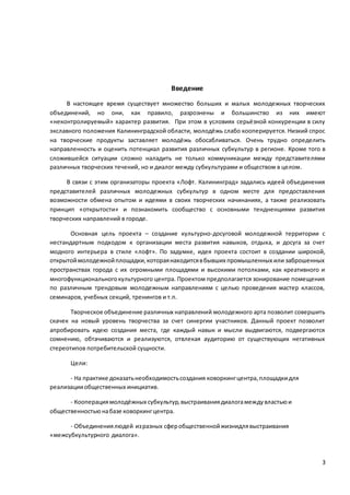 3
Введение
В настоящее время существует множество больших и малых молодежных творческих
объединений, но они, как правило, разрознены и большинство из них имеют
«неконтролируемый» характер развития. При этом в условиях серьёзной конкуренции в силу
экславного положения Калининградской области, молодёжь слабо кооперируется. Низкий спрос
на творческие продукты заставляет молодёжь обосабливаться. Очень трудно определить
направленность и оценить потенциал развития различных субкультур в регионе. Кроме того в
сложившейся ситуации сложно наладить не только коммуникации между представителями
различных творческих течений, но и диалог между субкультурами и обществом в целом.
В связи с этим организаторы проекта «Лофт. Калининград» задались идеей объединения
представителей различных молодежных субкультур в одном месте для предоставления
возможности обмена опытом и идеями в своих творческих начинаниях, а также реализовать
принцип «открытости» и познакомить сообщество с основными тендненциями развития
творческих направлений в городе.
Основная цель проекта – создание культурно-досуговой молодежной территории с
нестандартным подходом к организации места развития навыков, отдыха, и досуга за счет
модного интерьера в стиле «лофт». По задумке, идея проекта состоит в создании широкой,
открытоймолодежнойплощадки,котораянаходитсявбывших промышленных или заброшенных
пространствах города с их огромными площадями и высокими потолками, как креативного и
многофункциональногокультурного центра. Проектом предполагается зонирование помещения
по различным трендовым молодежным направлениям с целью проведения мастер классов,
семинаров, учебных секций, тренингов и т.п.
Творческое объединение различных направлений молодежного арта позволит совершить
скачек на новый уровень творчества за счет синергии участников. Данный проект позволит
апробировать идею создания места, где каждый навык и мысли выдвигаются, подвергаются
сомнению, обтачиваются и реализуются, отвлекая аудиторию от существующих негативных
стереотипов потребительской сущности.
Цели:
- На практике доказатьнеобходимостьсоздания коворкингцентра,площадкидля
реализацииобщественных инициатив.
- Кооперациямолодёжных субкультур,выстраиваниядиалогамеждувластьюи
общественностьюнабазе коворкингцентра.
- Объединениялюдей изразных сферобщественнойжизнидлявыстраивания
«межсубкультурного диалога».
 