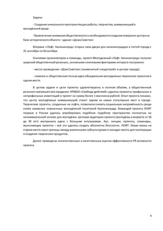 4
Задачи:
- Создание уникальногопространствадляработы,творчества,коммуникацийв
молодёжнойсреде.
-Привлечение вниманияобщественностикнеобходимостисозданияковоркингцентрана
базе историческогообъекта–здания «ДомаСоветов»
Впервые «Лофт. Калининград» открыл свои двери для калининградцев и гостей города с
25 сентября по 03 октября.
Усилиями организаторов и команды, проект Молодежный «Лофт. Калининград» получил
широкий общественный резонанс, основными ключевыми факторами которого послужили:
- место проведения: «Дом Советов» (знаменитый «недострой» в центре города);
- новизна и общественная польза идеи объединения молодежных творческих проектов в
одном месте.
В целом задачи и цели проекты удовлетворены в полном объёме, а общественный
резонанспревзошёл все ожидания. КРМОО «Свобода действий» удалось привлечь профильных и
непрофильных инвестиций в проект на сумму более 1 миллиона рублей. Опыт проекта показал,
что центр молодёжных коммуникаций станет одним из самых популярных мест в городе.
Творческие проекты, созданные на лофте, позволили снизить социальную напряжённость среди
слоёв наименее охваченных молодёжной политикой Калининграда. Командой проекта ЛОФТ
первым в России удалось апробировать подобное подобное пространство полностью на
некоммерческой основе для молодёжи. Целевая аудитория проекта (молодёжь в возрасте от 18
до 30 лет) восприняла идею с большим энтузиазмам. Арт, лекции, проекты, семинары,
мультимедиа проекты – всё это удалось создать абсолютно бесплатно. ЛОФТ. Новая жизнь на
старом месте смыл границы между различными субкультурами и наладил мосты для кооперации
и создания творческих продуктов.
Далее приведены количественные и качественные оценки эффективности PR активности
проекта.
 