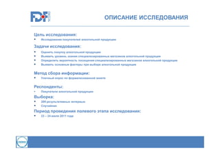 ОПИСАНИЕ ИССЛЕДОВАНИЯ
Цель исследования:


Исследование покупателей алкогольной продукции

Задачи исследования:





Оценить покупку алкогольной продукции
Выявить уровень знания специализированных магазинов алкогольной продукции
Определить вероятность посещения специализированных магазинов алкогольной продукции
Выявить основные факторы при выборе алкогольной продукции

Метод сбора информации:


Уличный опрос по формализованной анкете

Респонденты:


Покупатели алкогольной продукции

Выборка:



200 результативных интервью
Случайная

Период проведения полевого этапа исследования:


23 – 24 июля 2011 года

 