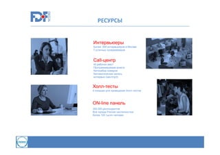 РЕСУРСЫ

Интервьюеры
Более 200 интервьюеров в Москве
7 штатных супервайзеров

Call-центр
40 рабочих мест
Программируемая анкета
Автонабор номеров
Автоматическая запись
интервью (wav/mp3)

Холл-тесты
4 локации для проведения Холл-тестов

ON-line панель
350.000 респондентов
Все города России численностью
более 100 тысяч человек

 