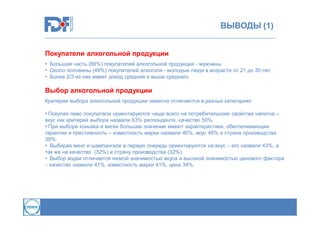 ВЫВОДЫ (1)
Покупатели алкогольной продукции
• Большая часть (66%) покупателей алкогольной продукции - мужчины
• Около половины (49%) покупателей алкоголя - молодые люди в возрасте от 21 до 30 лет
• Более 2/3 из них имеет доход средний и выше среднего

Выбор алкогольной продукции
Критерии выбора алкогольной продукции заметно отличаются в разных категориях:
• Покупая пиво покупатели ориентируются чаще всего на потребительские свойства напитка –
вкус как критерий выбора назвали 63% респондента, качество 50%.
• При выборе коньяка и виски большее значение имеют характеристики, обеспечивающие
гарантии и престижность – известность марки назвали 46%, вкус 46% и страна производства
38%.
• Выбирая вино и шампанское в первую очередь ориентируются на вкус – его назвали 43%, а
так же на качество (32%) и страну производства (32%).
• Выбор водки отличается низкой значимостью вкуса и высокой значимостью ценового фактора
– качество назвали 41%, известность марки 41%, цена 34%.

 