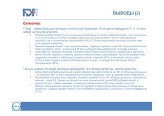 ВЫВОДЫ (2)
Сегменты
• Пиво – самая большая категория алкогольной продукции. На ее долю приходится 41% от всех
затрат на покупку алкоголя.
•

•
•
•
•

Нижний ценовой сегмент (пиво стоимостью до 50 рублей за 0,5 литра) и средний сегмент (пиво, стоимостью
от 51 до 150 рублей за 0,5 литра) примерно равны как по затратам (16% и 23% от всех затрат на
алкоголь), так и по количеству покупателей (43% и 37% всех покупателей алкоголя покупали пиво
этих ценовых сегментов)
Верхний ценовой сегмент (пиво стоимостью более 150 рублей) покупали только 4% покупателей алкоголя
Пиво покупается часто – в среднем 9-10 раз в месяц (остальной алкоголь 1,5-3 раза в месяц).
Пиво верхнего ценового сегмента покупается практически исключительно в продуктовых магазинах
Места покупки среднего и нижнего ценовых сегментов очень разнообразны. При этом дешевое пиво
чаще всего покупают в небольших торговых точках - в киосках (54%) и магазинах «около дома»
(37%), а пиво среднего сегмента в более крупных точках – в продуктовых магазинах (60%) и
гипермаркетах (38%).

• Коньяк и виски. На долю категории приходится 19% от всех затрат на покупку алкоголя.
•
•

•

Более всего востребованы коньяк и виски среднего ценового сегмента (от 301 до 1000 рублей за бутылку)
- их покупают 16% от всех покупателей алкогольной продукции, тратя в среднем около 2000 рублей.
Покупателей коньяка и виски верхнего ценового сегмента (от 301 до 1000 рублей за бутылку) значительно
меньше – лишь 6%. Однако их затраты на такой коньяк высоки (почти 5000 рублей в месяц), в
результате этот сегмент занимает половину затрат на коньяк и 9% затрат на весь алкоголь.
Коньяк и виски верхнего ценового сегмента покупаются практически исключительно в продуктовых
магазинах. Средний ценовой сегмент часто покупают в продуктовых магазинах (41%) и гипермаркетах
(41%)

 