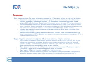 ВЫВОДЫ (1)
Сегменты
• Вино и шампанское . На долю категории приходится 19% от всех затрат на покупку алкоголя.
•

•

•
•

Более всего востребованы вино и шампанское среднего ценового сегмента (от 201 до 800 рублей за
бутылку). Такое вино и шампанское покупают 17% покупателей алкогольной продукции, тратя в
среднем 2200 рублей в месяц. В результате этот ценовой сегмент занимает 11% затрат на алкоголь
Покупателей вина и шампанского верхнего ценового сегмента (от 801 до 3000 рублей за бутылку) очень
мало – лишь 3%. Однако их затраты на такое вино очень высоки (7400 рублей в месяц), в результате
этот сегмент занимает треть затрат на вино и шампанское и 6% затрат на весь алкоголь.
Дешевое вино покупали 6% респондентов, потратив в среднем за месяц около 700 рублей. Доля
сегмента очень низкая
Вино среднего ценового сегмента покупается в крупных торговых точках в гипермаркетах (50%) и
продуктовых магазинах (39%). Дешевое вино чаще всего покупают в «магазинах около дома» (57%), а
так же в гипермаркетах (29%).

• Водка. На долю категории приходится 15% от всех затрат на покупку алкоголя.
•

•
•
•

Больше всего покупателей водки нижнего ценового сегмента (до 200 рублей за бутылку) - 20% от всех
покупателей алкогольной продукции. Кроме того, этот сегмент отличается достаточно высокой
частотой покупок – 3,8 раз в месяц (в среднем сегменте 3,2). В результате этот сегмент занимает
более половины затрат на водку и 8% затрат на весь алкоголь.
Водку среднего ценового (от 201 до 500 рублей за бутылку) сегмента покупают 10%, средние затраты
1900 рублей в месяц, всего сегмент занимает 6% затрат на алкоголь.
Водку дороже 500 рублей покупает лишь 2% покупателей алкоголя
Водка среднего ценового сегмента покупается большей частью покупателей (64%) в продуктовых
магазинах, дешевая водка в продуктовых магазинах (45%) и «магазинах около дома» (32%).

 