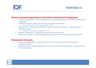 ВЫВОДЫ (2)

Знание специализированных магазинов алкогольной продукции
•
•

В целом респонденты плохо осведомлены о специализированных магазинах алкогольной
продукции
«Ароматный мир» - единственный хорошо известный магазин,
•

•

Второе место, с большим отставанием, делят магазины «Кристал», «Винный мир» и
«Коллекция вин»,
•

•
•

спонтанное знание – 62%, подсказанное – 74%

Подсказанное знание составляет 16-17%

Магазин «Винотека», с подсказкой, назвали 9% опрошенных.
Известность других специализированных магазинов алкогольной продукции ниже 5%

Намерение посещать
•
•

В случае необходимости покупки спиртного, 31% респондентов посетят магазин
«Ароматный мир».
Посетить другие специализированные магазины алкогольной продукции готовы не более
5% респондентов.

 