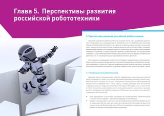 Глава 5.	 Перспективы развития
российской робототехники
5. Перспективы развития российской робототехники
Значимость развития робототехники как в нашей стране, так и за рубежом заключа­
ется в ее влиянии на остальные отрасли. Несмотря на то что в абсолютных значениях
объем поставок роботов пока уступает другим сегментам рынка высоких технологий,
уже в среднесрочной перспективе уровень развития робототехники будет оказывать
кардинальное влияние на производительность труда, качество и точность выполняемых
операций. Подобный «горизонтальный» характер робототехники последовательно
приводит к существенным изменениям в самых разных отраслях и видах человеческой
деятельности, от проведения досуга до ведения военных действий.
Как показано в предыдущей главе, Россия обладает определенным потенциалом в
области робототехники, однако для его полноценной реализации потребуется систем­
ная поддержка государства. Ниже мы приведем краткий анализ отдельных сегментов
рынка робототехники и возможные сценарии развития этой отрасли в нашей стране.
5.1. Промышленная робототехника
Мировой рынок промышленных роботов сформирован несколько десятилетий
назад и защищен от новых участников высокими барьерами для входа. Анализ зару­
бежного опыта показал, что шансы на развитие национальных производителей
промышленных роботов могут иметь страны, которые проходят этап масштабной
индустриализации и создания автомобильной отрасли. Без кардинальных изменений
в отечественной экономике вероятность успешного развития российских произво­
дителей промышленных роботов невелика. Основными причинами этого являются
следующие обстоятельства:
ŠŠ опыт разработки и масштабы производства промышленных манипуляторов
в России несопоставимы с мировыми лидерами в этой области;
ŠŠ уровень конкуренции на мировом рынке промышленных роботов крайне высок,
их выпуск рентабелен лишь при существенном масштабе производства (в десятки
тысяч штук в год). Внутренний спрос в России пока на два порядка меньше, а воз­
можности выхода на внешние рынки ограничены;
 