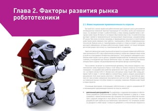 Глава 2. Факторы развития рынка
робототехники
2.1. Инвестиционная привлекательность отрасли
Быстрый рост рынка сервисной робототехники дает хорошие шансы для развития
инновационных компаний. Крупные корпорации не способны занять все возможные
ниши, что вызывает интерес к робототехнике у новых команд разработчиков и вен-
чурных инвесторов. Активность последних обусловлена еще и тем, что робототехника
выглядит свежей и привлекательной альтернативой «перегретым» направлениями
ИТ-рынка. При этом, в отличие, например, от фармацевтики, она кажется понятной для
инвесторов, ранее имевших опыт работы с компаниями в области информационных
технологий. Важную роль в стимулировании интереса к отрасли играют и средства
массовой информации, которым робототехника предоставляет не только материал
для интригующих прогнозов, но и выигрышный фото- и видеоряд.
Заметное увеличение инвестиционной активности на рынке сервисной робототех-
ники произошло в 2012 году на фоне волны интереса к проектам создания новых типов
устройств и программно-аппаратных комплексов. С этого времени наблюдается рост
объема инвестиций и числа сделок с разработчиками роботов. Активизация на рынке
слияний и поглощений еще больше увеличила спрос на новые проекты, для поиска
которых были созданы специализированные венчурные фонды и акселераторы.
Тем не менее, несмотря на положительную динамику, пока нельзя говорить о воз-
никновении инвестиционного бума в этой области. Анализ открытых источников
показывает, что разработчики роботов привлекли в 2013 году 235 млн долларов США,
что составило менее 0,5% от объема всех венчурных инвестиций (48,5 млрд дол-
ларов США) в мире. С учетом эффекта «низкой базы» можно ожидать дальнейшего
расширения этой ниши рынка капитала с темпами 50% в год на протяжении двух-
трех лет при условии сохранения экономического роста в США. Ухудшение ситуации
на глобальных рынках способно привести к резкому снижению объемов инвестиций
в новые проекты.
Основными факторами, отличающими робототехнику от других направлений ИТ
и оказывающими сдерживающее влияние на отрасль, являются:
ŠŠ длительныйциклразработки. По сравнению с созданием программного обеспе-
чения разработка робототехники требует больше времени и средств, а также
сопряжена с вовлечением множества специалистов из разных областей техники.
Цикл создания продуктов в этой области пока значительно длиннее, чем при
разработке веб-сервисов или мобильных приложений, что напрямую влияет
на доходность инвесторов. Сложности добавляет и относительная незрелость
 