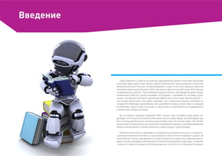 Введение
Представления о роботах во многом сформированы фантастическими фильмами
и книгами. Даже само слово «робот» имеет литературное происхождение. В качестве
обозначения искусственных человекоподобных существ оно было введено Карелом
Чапеком в написанной им еще в 1920 году научно-фантастической пьесе «Россумские
универсальные роботы». Под влиянием художественных произведений даже теперь
упоминание роботов у многих вызывает ассоциации с похожими на человека созда-
ниями, способными выполнять домашнюю работу или спасать мир. Однако роботы —
это не удел фантастики. Они давно окружают нас: стиральные машины, автоматы по
продаже бутербродов, авиалайнеры. Мы удивляемся новым устройствам и называем
их роботами, только когда они входят в нашу жизнь. Со временем они превращаются
в привычные, обыденные вещи.
Да, не сбылись наивные ожидания 1960-х: мы все еще не живем среди умных ан-
дроидов. Но ИТ-волна постепенно проникает во всё новые сферы, автоматизируя наш
быт и те виды деятельности, которые раньше были под силу только людям. Уже летают
автономные коптеры, воюют дистанционно управляемые машины, специализированные
роботы контролируют атомные реакторы и ремонтируют трубопроводы.
Робототехника сейчас переходит на новый виток динамичного роста. Совершен-
ствование компонентной базы и программного обеспечения позволяют сделать ей
качественный скачок, одновременно создать множество новых ниш. Главными факто-
рами способствующими развитию робототехники в ближайшие годы, будут снижение
стоимости комплектующих роботизированных устройств и совершенствование
 