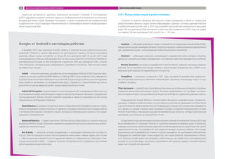 Заметная активность крупных компаний на рынке слияний и поглощений
в2013годудемонстрируетналичиеспросанаготовыерешенияивозможностьуспешных
выходов для инвесторов. Примеры последних, а также «созревание» до коммерческой
стадии многих сопутствующих технологий могут в ближайшее время спровоцировать
инвестиционный бум.
2.4.1. Рынок инвестиций в робототехнику
Сложность оценки объемов венчурного инвестирования в области сервисной
робототехники связана с недостатком информации о сделках. Согласно данным портала
о робототехнике hyzook.com, в 2013 году разработчики роботов привлекли по меньшей
мере 235 млн долларов США венчурного капитала. Для сравнения: в 2012 году эта цифра
составила 196 млн долларов США, а в 2011-м — 157 млн.
Google: от Android к настоящим роботам
В декабре 2013 года компания Google заявила о покупке восьми робототехнических
компаний. Стоимость сделок официально не разглашается, однако, согласно некоторым
оценкам, общая сумма составляет от 50 до 90 млн долларов США. В начале 2014 года
к ним добавились британский разработчик систем искусственного интеллекта DeepMind,
приобретенный Google за 400 млн фунтов стерлингов (650 млн долларов США), а также
Titan Aerospace, которую ранее намеревалась приобрести Facebook. Перечислим новые
приобретения Google:
Schaft — японская компания, разработчик антропоморфных роботов. В 2013 году она пред-
ставила на конкурсе роботов DARPA Robotics Challenge (DRC) своего робота S-One, набравшего
по результатам испытаний наибольшее число баллов. В ходе конкурса роботы-участники должны
были провести автомобиль по определенному курсу, справиться с пересечением местности,
расчистить от мусора дверной проем, открыть двери различных типов.
Industrial Perception специализируется на использовании 3D-сканирования объектов и его
использовании в сфере автоматизации складских процессов. Компания занимается разработкой
систем машинного зрения, которое позволяет загружать в емкости и выгружать из них только
определенные необходимые предметы.
Meka Robotics до продажи Google была занята созданием антропоморфного робота с лицом,
которое не вызывает психологического отторжения у человека. Компания смогла создать робота
с человеческой мимикой, способного следить взглядом за собеседником и моргать, что создает
ощущение сопереживания.
Redwood Robotics — совместный проект SRI International, Meka Robotics и технологического
инкубатора Willow Garage. Компания занимается разработкой доступных и безопасных роботи-
зированных манипуляторов.
Bot  Dolly — компания, которая разрабатывает и производит механические системы Iris
и Scout. Они используются в качестве инструментов киносъемки: главная задача этих систем
— обеспечение высочайшей точности движений камеры по определенной траектории. Глав-
ное достижение Bot  Dolly — создание сложного алгоритмического управления при помощи
роботизированных манипуляторов.
Autofuss — небольшая креативная студия, с которой тесно сотрудничала компания Bot  Dolly.
Еще до сделки Google взаимодействовала с Autofuss в процессе сьемки рекламных видеороликов
для смартфонов Google с использованием робототехнических технологий.
Holomni — небольшая компания, занимающаяся разработкой колес, которые способны
двигаться и ускоряться в любых направлениях, что позволяет увеличить маневренность роботов.
Boston Dynamics занимается разработкой перспективных моделей шагающих военных
роботов. После приобретения Google заявила о приостановке сотрудничества с DARPA по за-
вершении действующих исследовательских контрактов.
DeepMind — компания, созданная в 2011 году; занимается разработкой нейросете-
вых алгоритмов машинного обучения, позволяющих, например, компьютеру играть в игры
подобно человеку.
Titan Aerospace — разработчик стратосферных беспилотных летательных аппаратов, способных
совершать длительные автономные полеты. Эксперты предполагают, что они будут использо-
ваться в рамках Project Loon для обеспечения доступа в Интернет в удаленных районах планеты.
Подразделение Google Robotics, которое будет объединять разработчиков, специализи-
рующихся в области робототехники и искусственного интеллекта, размещается в Пало-Альто
с дополнительной лабораторией в Японии. Информации о конкретных направлениях разработок
нет, однако, по словам старшего вице-президента Google и создателя операционной системы
Android Энди Рубина, отвечающего за развитие приобретенных проектов, это будет долгосрочная
программа, рассчитанная на период более 10 лет.
Google является весьма активным игроком на рынке слияний и поглощений: только в 2013 году
была приобретена 21 компания. Покупка за короткий промежуток времени сразу 10 проектов,
имеющих отношение к робототехнике, обратила на себя внимание многих аналитиков. Нет ничего
удивительного в том, что разработчик веб-сервисов выходит на рынок роботов. Уже сегодня
значительная часть добавленной стоимости робота приходится на программное обеспечение.
В будущем его значение будет только возрастать, как и доля роботов, подключенных к Интер-
нету. Поэтому Google может рассматривать робототехнику как новый класс пользовательских
устройств, на которых будут запускаться программы и веб-сервисы, наряду с техникой «умного
дома» или носимой электроникой.
ФАКТОРЫ РАЗВИТИЯ РЫНКА РОБОТОТЕХНИКИ ВЕНЧУРНЫЕ ИНВЕСТИЦИИ40
 