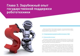 Глава 3. Зарубежный опыт
государственной поддержки
робототехники
Анализ опыта США, ЕС, Китая и Кореи показывает, что успешное развитие робото-
техники невозможно без существенной поддержки государства. При этом ее формы
и результативность заметно отличаются.
3.1. Стимулирование развития робототехники в США
3.1.1. Военная робототехника
США являются мировым лидером в военной робототехнике. Их успехи в этой
области обусловлены долгосрочной планомерной политикой властей, определяемой
не только стремлением к военному превосходству, но и высокой стоимостью жизни
солдат в денежном и политическом эквивалентах.
Начало целостной политике развития военной робототехники было поло-
жено в 1990 году, когда Министерством обороны США была запущена про-
грамма развития робототехники — Joint Robotics Program (JRP). Она объедини-
ла все существовавшие на тот момент инициативы Министерства обороны по
робототехнике и получила 21,6 млн долларов США на финансирование НИОКР.
В 2006 году JRP была переименована в Joint Ground Robotics Enterprise (JGRE)
в соответствии с ее расширяющимися функциями. Основная цель организа-
ции — координация всех программ и обмен результатами исследований между
 