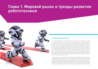 Глава 1. Мировой рынок и тренды развития
робототехники
1.1. Обзор мирового рынка
У понятия «робот» нет однозначного определения. Это порождает в том
числе несогласованность оценок рынка, в состав которого зачастую включа-
ются различные сегменты. Так, согласно стандарту ISO 8373:2012 под роботом
понимается «программируемый механизм, способный перемещаться с двумя
и более степенями свободы, обладающий определенной степенью автономности
и осуществляющий движение для выполнения определенных задач». Очевидно,
что подобная формулировка не является достаточной для определения границ
рынка. Например, современные самолеты обладают высокой степенью автоном-
ности и способны перемещаться в пространстве, однако их не принято включать
в рынок робототехники. Чтобы избежать неоднозначности при обсуждении обсуж-
дении объекта исследования нами предложена классификация устройств, наиболее
часто относимых к робототехнике.
Объем мирового рынка робототехники (включая промышленную и сервисную
сферы) оценивается в диапазоне от 14,5 до 29 млрд долларов США. Разница в оценках
обусловлена различием в подходах к определению границ этого рынка. Так, соглас-
но статистике Международной федерации робототехники (International Federation
of Robotics, IFR), которая учитывает исключительно продажу роботизированных
устройств, объем рынка в 2013 году составил 14,5 млрд долларов США. По данным
 