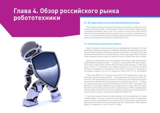 Глава 4. Обзор российского рынка
робототехники
4.1. История развития отечественной робототехники
Успехи робототехники в Советском Союзе были тесно связаны с развитием косми-
ческой и атомной отраслей, а также военных технологий. Постановка перед учеными
сложнейших прикладных задач (таких, как стыковка спутников или осуществление
межпланетных экспедиций) требовала создания систем с высокой степенью автоном-
ности, что послужило импульсом к становлению советской робототехники и во многом
задало вектор развития этой отрасли в современной России.
4.1.1.Космические управляемые аппараты
Задачи освоения космического пространства сформировали потребность в новых
технологиях в сфере дистанционного управления, навигации и автоматизации для созда-
ния автономных аппаратов. Первым достижением в этой области стал запуск в 1961 году
автоматической межпланетной станции «Венера-1». В 1966 году аппарат «Луна-9» впервые
в мире совершил мягкую посадку на поверхности Луны и провел сеанс связи с Землей.
Ярким достижением советских конструкторов стал первый в мире дистанционно
управляемый самоходный аппарат — «Луноход-1», запущенный в 1970 году. Разработ-
чиком этого устройства был назначен Машиностроительный завод им. С.А. Лавочкина
(ныне НПО им. С.А. Лавочкина). Получающий энергию за счет солнечных батарей
«Луноход-1» проработал на поверхности Луны более 10 месяцев. За это время он
обследовал площадь в 80 тыс. м2
и передал на Землю около 25 тыс. фотографий.
В 1963 году в МВТУ им. Н.Э. Баумана (ныне МГТУ им. Н.Э. Баумана) был создан пер-
вый в мире космический манипулятор — для размещения на аппарате типа «Восток».
Начиная с 1968 года разработка этих технологий была поручена специализированной
организации, созданной при Ленинградском политехническом институте, — Особому
конструкторскому бюро технической кибернетики (ОКБ ТК). ОКБ ТК занималось раз-
работкой систем посадки кораблей «Союз», автоматической станции «Луна-16», а также
бортового манипулятора для многоразового корабля «Буран». В 1980-х годах бюро было
переименовано в Центральный научно-исследовательский и опытно-конструкторский
институт робототехники и технической кибернетики (ЦНИИ РТК).
В настоящее время космическая робототехника в России переживает не самый
лучший период, поскольку существуют более актуальные научные и прикладные
задачи в области космонавтики. За последние 20 лет в России были запущены лишь
две межпланетные автоматические станции: «Марс-96» и «Фобос-Грунт». Обе потерпели
неудачу с интервалом в 15 лет (в 1996 и 2011 годах).
 