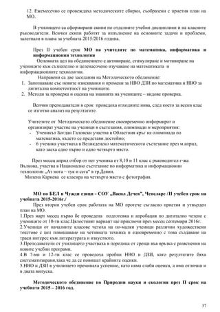 12. Ежемесечно се провеждаха методическите сбирки, съобразени с приетия план на
МО.
В училището са сформирани екипи по отделните учебни дисциплини и на класните
ръководители. Всички екипи работят за изпълнение на основните задачи и проблеми,
залегнали в плана за учебната 2015/2016 година.
През II учебен срок МО на учителите по математика, информатика и
информационни технологии
Основната цел на обединението е активиране, стимулиране и мотивиране на
учениците към съзнателно и целенасочено изучаване на математиката и
информационните технологии.
Направени са две заседания на Методическото обединение:
1. Запознаване със новите изисквания и промени за НВО ДЗИ по математика и НВО за
дигитална компетентност на учениците.
2. Методи за проверка и оценка на знанията на учениците – видове проверка.
Всички преподаватели в срок проведоха изходните нива, след което за всеки клас
се изготви анализ на резултатите.
Учителите от Методическото обединение своевременно информират и
организират участие на ученици в състезания, олимпиади и мероприятия:
- Ученикът Богдан Галовски участва в Областния кръг на олимпиада по
математика, където се представи достойно;
- 6 ученика участваха в Великденско математическото състезание през м.април,
като заеха едно първо и едно четвърто място.
През месец април отбор от пет ученика от 8,10 и 11 клас с ръководител г-жа
Вълкова, участва в Национално състезание по информатика и информационни
технологии „Аз мога – тук и сега“ в гр.Девин.
Милена Кариева се класира на четвърто място с фотография.
МО по БЕЛ и Чужди езици - СОУ ,,Васил Дечев”, Чепеларе /II учебен срок на
учебната 2015-2016г./
През втория учебен срок работата на МО протече съгласно приетия и утвърден
план на МО.
1.През март месец първо бе проведена подготовка и апробация по дигитално четене с
учениците от 10-ти клас.Цялостният вариант ще приключи през месец септември 2016г.
2.Ученици от началните класове четоха на по-малки ученици различни художествени
текстове с цел повишаване на четивната техника и едновременно с това създаване на
траен интерес към литературата и изкуството.
3.Преподаватели от училището участваха в поредица от срещи във връзка с разяснения на
новите учебни програми.
4.В 7-ми и 12-ти клас се проведоха пробни НВО и ДЗИ, като резултатите бяха
систематизирани,така че да се повишат крайните оценки.
5.НВО и ДЗИ в училището преминаха успешно, като няма слаби оценки, а има отлични и
в двата випуска.
Методическото обединение по Природни науки и екология през II срок на
учебната 2015 – 2016 год.
37
 