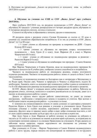 6. Изготвяне на презентация ,,Анализ на резултатите от изходните нива за учебната
2015/2016 година”.
4. Обучение на ученици със СОП от СОУ „Васил Дечев” през учебната
2015/2016г.
През учебната 2015/2016 год. на ресурсно подпомагане в СОУ „Васил Дечев“ се
обучавахa 30 /тридесет / ученици, разпределени в 4 /четири/ ресурсни групи, обучавани от
4 /четирима/ ресурсни учители, логопед и психолог.
Степента на обучение и образование е начална, средна и гимназиална.
49 ресурсна група с ресурсен учител Силвия Кузманова се състои от 10 деца и
ученици със специални образователни потребности. 6 от тях са ученици в СОУ „Васил
Дечев“ /от I до III клас/.
o 1 /един/ ученик се обучаваше по програма за покриване на ДОИ - Георги
Кленов (III б клас);
o 3 /трима/ ученика се обучаваха по програма според потенциалните
възможности – Асен Груев (I а клас), Асан Маринов (II а клас) и Мартин
Чекръкчиев (II б клас);
o 1 /един/ ученик се обучаваше по индивидуална програма за развитие –
Радостин Вуров (I б клас);
o 1 /един/ ученик се обучаваше по комбиниран тип програма – Славчо Ковачев
(II б клас)
При Мартин Чекръкчиев и Славчо Ковачев, вида на индивидуалните програми бе
променен в началото на II учебен срок, съобразно техните способности и потребности.
Часовете за индивидуална работа се посещаваха редовно, според изготвеното
седмично разписание. Часовете за индивидуална работа с всяко от децата са били 3 или 4
часа/седмично.
Учениците се подпомагаха основно по Български език и литература и Математика; и
по Роден край, Околен свят, Човекът и природата и Човекът и обществото, където бе
необходимо. Знанията, които са овладени през изминалата учебна година са заложените в
I и II и III образователно равнище на индивидуалните програми за обучение и развитие.
В СОУ „Васил Дечев“ е изграден много добър микроклимат за работа. Работата на
ресурсния учител, логопеда, психолога и класните ръководители се съгласува, дават се и
насоки за индивидуалната работа с децата.
Децата от групата много трудно работят самостоятелно, не умеят да спазват
инструкции, необходима е непрекъсната помощ и подкрепа от учителя. При всички е
необходимо повече индивидуална работа – в училище и в къщи.
С помощта на специализираната помощ от екипа успешно се адаптираха учениците
Радостин Вуров и Асен Груев към режима в училище и училищната среда. Радостин
посещава училище с голямо желание, агресивните действия и прояви значително
намаляха. Другите деца го приемат много добре и имат добро отношение към него, а той
от своя страна изявява желание да бъде сред тях и да се включва в игрите им.
При Асен Груев и Асан Маринов се работи основно за усвояване на азбуката и
числата до 10, както и за усвояване на знания за родния край и родината, за изграждане на
елементарни хигиенни навици и за спазване Правилника на училището. И при двамата се
забелязва малък напредък, поради нередовното им посещение на училище по
здравословни и семейни причини.
При учениците от II клас – Мартин Чекръкчиев и Славчо Ковачев индивидуалната
работа е доста трудна, поради ниската им концентрация на вниманието и по-трудната
41
 