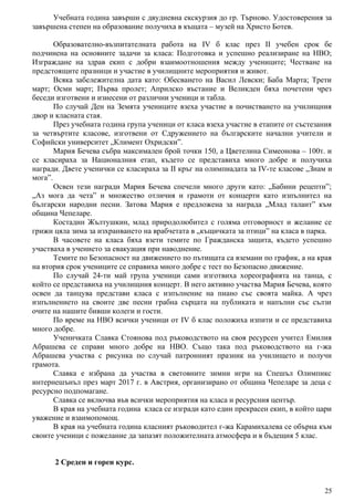 Учебната година завърши с двудневна екскурзия до гр. Търново. Удостоверения за
завършена степен на образование получиха в къщата – музей на Христо Ботев.
Образователно-възпитателната работа на IV б клас през II учебен срок бе
подчинена на основните задачи за класа: Подготовка и успешно реализиране на НВО;
Изграждане на здрав екип с добри взаимоотношения между учениците; Честване на
предстоящите празници и участие в училищните мероприятия и живот.
Всяка забележителна дата като: Обесването на Васил Левски; Баба Марта; Трети
март; Осми март; Първа пролет; Априлско въстание и Великден бяха почетени чрез
беседи изготвени и изнесени от различни ученици и табла.
По случай Ден на Земята учениците взеха участие в почистването на училищния
двор и класната стая.
През учебната година група ученици от класа взеха участие в етапите от състезания
за четвъртите класове, изготвени от Сдружението на българските начални учители и
Софийски университет „Климент Охридски”.
Мария Бечева събра максимален брой точки 150, а Цветелина Симеонова – 100т. и
се класираха за Националния етап, където се представиха много добре и получиха
награди. Двете ученички се класираха за II кръг на олимпиадата за IV-те класове „Знам и
мога”.
Освен тези награди Мария Бечева спечели много други като: „Бабини рецепти”;
„Аз мога да чета” и множество отличия и грамоти от концерти като изпълнител на
български народни песни. Затова Мария е предложена за награда „Млад талант” към
община Чепеларе.
Костадин Жълтушкин, млад природолюбител с голяма отговорност и желание се
грижи цяла зима за изхранването на врабчетата в „къщичката за птици” на класа в парка.
В часовете на класа бяха взети темите по Гражданска защита, където успешно
участваха в учението за евакуация при наводнение.
Темите по Безопасност на движението по пътищата са вземани по график, а на края
на втория срок учениците се справиха много добре с тест по Безопасно движение.
По случай 24-ти май група ученици сами изготвиха хореографията на танца, с
който се представиха на училищния концерт. В него активно участва Мария Бечева, която
освен да танцува представи класа с изпълнение на пиано със своята майка. А чрез
изпълнението на своите две песни грабна сърцата на публиката и напълни със сълзи
очите на нашите бивши колеги и гости.
По време на НВО всички ученици от IV б клас положиха изпити и се представиха
много добре.
Ученичката Славка Стоянова под ръководството на своя ресурсен учител Емилия
Абрашева се справи много добре на НВО. Също така под ръководството на г-жа
Абрашева участва с рисунка по случай патронният празник на училището и получи
грамота.
Славка е избрана да участва в световните зимни игри на Спешъл Олимпикс
интернешънъл през март 2017 г. в Австрия, организирано от община Чепеларе за деца с
ресурсно подпомагане.
Славка се включва във всички мероприятия на класа и ресурсния център.
В края на учебната година класа се изгради като един прекрасен екип, в който цари
уважение и взаимопомощ.
В края на учебната година класният ръководител г-жа Карамихалева се обърна към
своите ученици с пожелание да запазят положителната атмосфера и в бъдещия 5 клас.
2 Среден и горен курс.
25
 