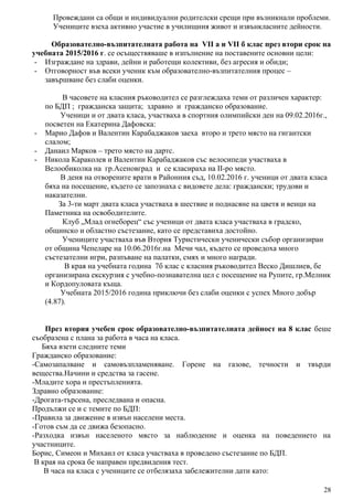 Провеждани са общи и индивидуални родителски срещи при възникнали проблеми.
Учениците взеха активно участие в училищния живот и извънкласните дейности.
Образователно-възпитателната работа на VII а и VII б клас през втори срок на
учебната 2015/2016 г. се осъществяваше в изпълнение на поставените основни цели:
- Изграждане на здрави, дейни и работещи колективи, без агресия и обиди;
- Отговорност във всеки ученик към образователно-възпитателния процес –
завършване без слаби оценки.
В часовете на класния ръководител се разглеждаха теми от различен характер:
по БДП ; гражданска защита; здравно и гражданско образование.
Ученици и от двата класа, участваха в спортния олимпийски ден на 09.02.2016г.,
посветен на Екатерина Дафовска:
- Марио Дафов и Валентин Карабаджаков заеха второ и трето място на гигантски
слалом;
- Данаил Марков – трето място на дартс.
- Никола Караколев и Валентин Карабаджаков със велосипеди участваха в
Велообиколка на гр.Асеновград и се класираха на II-ро място.
В деня на отворените врати в Районния съд, 10.02.2016 г. ученици от двата класа
бяха на посещение, където се запознаха с видовете дела: граждански; трудови и
наказателни.
За 3-ти март двата класа участваха в шествие и поднасяне на цветя и венци на
Паметника на освободителите.
Клуб „Млад огнеборец“ със ученици от двата класа участваха в градско,
общинско и областно състезание, като се представиха достойно.
Учениците участваха във Втория Туристически ученически събор организиран
от община Чепеларе на 10.06.2016г.на Мечи чал, където се проведоха много
състезателни игри, разпъване на палатки, смях и много награди.
В края на учебната година 7б клас с класния ръководител Веско Дишлиев, бе
организирана екскурзия с учебно-познавателна цел с посещение на Рупите, гр.Мелник
и Кордопуловата къща.
Учебната 2015/2016 година приключи без слаби оценки с успех Много добър
(4.87).
През втория учебен срок образователно-възпитателната дейност на 8 клас беше
съобразена с плана за работа в часа на класа.
Бяха взети следните теми
Гражданско образование:
-Самозапалване и самовъзпламеняване. Горене на газове, течности и твърди
вещества.Начини и средства за гасене.
-Младите хора и престъпленията.
Здравно образование:
-Дрогата-търсена, преследвана и опасна.
Продължи се и с темите по БДП:
-Правила за движение в извън населени места.
-Готов съм да се движа безопасно.
-Разходка извън населеното място за наблюдение и оценка на поведението на
участниците.
Борис, Симеон и Михаил от класа участваха в проведено състезание по БДП.
В края на срока бе направен предвидения тест.
В часа на класа с учениците се отбелязаха забележителни дати като:
28
 