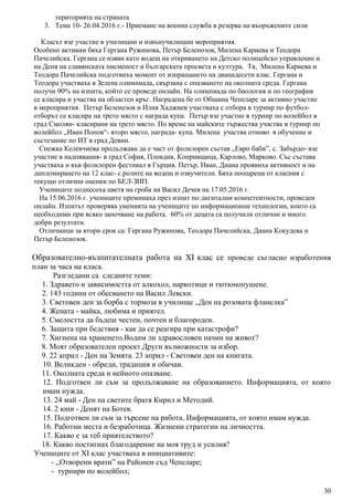 територията на страната
3. Тема 10- 26.04.2016 г.- Приемане на военна служба в резерва на въоръжените сили
Класът взе участие в училищни и извънучилищни мероприятия.
Особено активни бяха Гергана Ружинова, Петър Беленозов, Милена Кариева и Теодора
Пачелийска. Гергана се изяви като водещ на откриването на Детско полицейско управление и
на Деня на славянската писменост и българската просвета и култура. Тя, Милена Кариева и
Теодора Пачелийска подготвиха момент от изпращането на дванадесети клас. Гергана и
Теодора участваха в Зелена олимпиада, свързана с опазването на околната среда. Гергана
получи 90% на изпита, който се проведе онлайн. На олимпиада по биология и по география
се класира и участва на областен кръг. Наградена бе от Община Чепеларе за активно участие
в мероприятия. Петър Беленозов и Илия Хаджиев участваха с отбора в турнир по футбол-
отборът се класира на трето място с награда купа. Петър взе участие в турнир по волейбол в
град Смолян- класирани на трето място. По време на майските тържества участва в турнир по
волейбол „Иван Попов“- второ място, награда- купа. Милена участва отново в обучение и
състезание по ИТ в град Девин.
Снежка Келевчиева продължава да е част от фолклорен състав „Евро баби”, с. Забърдо- взе
участие в надпявания- в град София, Пловдив, Копривщица, Карлово, Марково. Със състава
участваха и във фолклорен фестивал в Гърция. Петър, Иван, Диана проявиха активност и на
дипломирането на 12 клас- с ролите на водещ и озвучители. Бяха поощрени от класния с
текущи отлични оценки по БЕЛ-ЗИП.
Учениците поднесоха цветя на гроба на Васил Дечев на 17.05.2016 г.
На 15.06.2016 г. учениците преминаха през изпит по дигитални компетентности, проведен
онлайн. Изпитът проверява уменията на учениците по информационни технологии, които са
необходими при всяко започване на работа. 60% от децата са получили отлични и много
добри резултати.
Отличници за втори срок са: Гергана Ружинова, Теодора Пачелийска, Диана Кокудева и
Петър Беленозов.
Образователно-възпитателната работа на XI клас се проведе съгласно изработения
план за часа на класа.
Разгледани са следните теми:
1. Здравето и зависимостта от алкохол, наркотици и тютюнопушене.
2. 143 години от обесването на Васил Левски.
3. Световен ден за борба с тормоза в училище ,,Ден на розовата фланелка”
4. Жената - майка, любима и приятел.
5. Смелостта да бъдеш честен, почтен и благороден.
6. Защита при бедствия - как да се реагира при катастрофи?
7. Хигиена на храненето.Водим ли здравословен начин на живот?
8. Моят образователен проект.Други възможности за избор.
9. 22 април - Ден на Земята. 23 април - Световен ден на книгата.
10. Великден - обреди, традиция и обичаи.
11. Околната среда и нейното опазване.
12. Подготвен ли съм за продължаване на образованието. Информацията, от която
имам нужда.
13. 24 май - Ден на светите братя Кирил и Методий.
14. 2 юни - Денят на Ботев.
15. Подготвен ли съм за търсене на работа. Информацията, от която имам нужда.
16. Работни места и безработица. Жизнени стратегии на личността.
17. Какво е за теб приятелството?
18. Какво постигнах благодарение на моя труд и усилия?
Учениците от ХI клас участваха в инициативите:
- ,,Отворени врати” на Районен съд Чепеларе;
- турнири по волейбол;
30
 