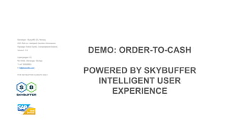 Developer: Skybuffer AS, Norway
SAP Add-on: Intelligent Decision Dimensions
Package: Action Cards, Conversational Actions
Version: 3.2
Laberghagen 23,
NO-4020, Stavanger, Norway
T +47 90069983
E hi@skybuffer.com
FOR SKYBUFFER CLIENTS ONLY
DEMO: ORDER-TO-CASH
POWERED BY SKYBUFFER
INTELLIGENT USER
EXPERIENCE
 