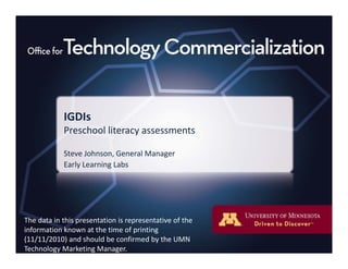IGDIsIGDIs
Preschool literacy assessments
St J h G l MSteve Johnson, General Manager
Early Learning Labs
The data in this presentation is representative of theThe data in this presentation is representative of the 
information known at the time of printing 
(11/11/2010) and should be confirmed by the UMN 
Technology Marketing Manager.
 