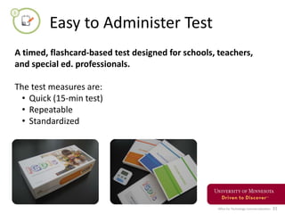 Office for Technology Commercialization 31
Easy to Administer Test
A timed, flashcard-based test designed for schools, teachers,
and special ed. professionals.
The test measures are:
• Quick (15-min test)
• Repeatable
• Standardized
 