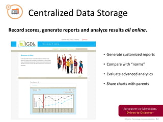 Office for Technology Commercialization 32
Centralized Data Storage
Record scores, generate reports and analyze results all online.
• Generate customized reports
• Compare with “norms”
• Evaluate advanced analytics
• Share charts with parents
 