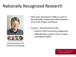 Office for Technology Commercialization 34
Nationally Recognized Research
• IGDIs were developed in 1996 as a part of
the ECRI-MGD collaborative effort between
the U of M, Oregon and Kansas
• Inventor – Scott McConnell, PhD
• Director, CEED Community Engagement
• 2008-09 Fesler-Lampert Chair in Urban
and Regional Affairs
Scott McConnell, PhD
Educational Psychology
 