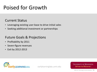 Office for Technology Commercialization 36
Poised for Growth
Current Status
• Leveraging existing user-base to drive initial sales
• Seeking additional investment or partnerships
Future Goals & Projections
• Profitability by 2011
• Seven-figure revenues
• Exit by 2012-2013
earlylearninglabs.umn.edu
 