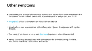 Other symptoms
• The severe pain associated with major aphthous or herpetiform ulcers may mean that
the patient finds it difficult to eat and, as a consequence, weight loss may occur.
• Weight loss would therefore be an indication for referral.
• Mouth ulcers may be associated with inflammatory bowel disorders or with coeliac
disease.
• Therefore, if persistent or recurrent diarrhoea is present, referral is essential.
• Rarely, ulcers may be associated with disorders of the blood including anaemia,
abnormally low white cell count or leukaemia.
 
