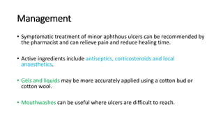Management
• Symptomatic treatment of minor aphthous ulcers can be recommended by
the pharmacist and can relieve pain and reduce healing time.
• Active ingredients include antiseptics, corticosteroids and local
anaesthetics.
• Gels and liquids may be more accurately applied using a cotton bud or
cotton wool.
• Mouthwashes can be useful where ulcers are difficult to reach.
 