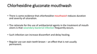 Chlorhexidine gluconate mouthwash
• There is some evidence that chlorhexidine mouthwash reduces duration
and severity of ulceration.
• The rationale for the use of antibacterial agents in the treatment of mouth
ulcers is that secondary bacterial infection frequently occurs.
• Such infection can increase discomfort and delay healing.
• Regular use can stain teeth brown – an effect that is not usually
permanent.
 