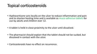 Topical corticosteroids
• Hydrocortisone acts locally on the ulcer to reduce inflammation and pain
and to shorten healing time and is available as muco-adhesive tablets for
use by adults and children over 12.
• A tablet is held in close proximity to the ulcer until dissolved.
• The pharmacist should explain that the tablet should not be sucked, but
dissolved in contact with the ulcer.
• Corticosteroids have no effect on recurrence.
 
