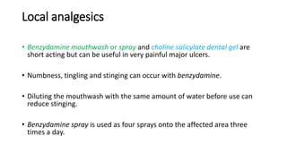 Local analgesics
• Benzydamine mouthwash or spray and choline salicylate dental gel are
short acting but can be useful in very painful major ulcers.
• Numbness, tingling and stinging can occur with benzydamine.
• Diluting the mouthwash with the same amount of water before use can
reduce stinging.
• Benzydamine spray is used as four sprays onto the affected area three
times a day.
 