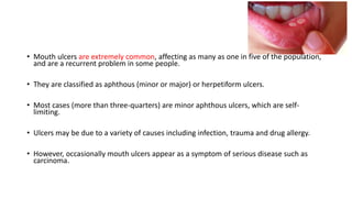 • Mouth ulcers are extremely common, affecting as many as one in five of the population,
and are a recurrent problem in some people.
• They are classified as aphthous (minor or major) or herpetiform ulcers.
• Most cases (more than three-quarters) are minor aphthous ulcers, which are self-
limiting.
• Ulcers may be due to a variety of causes including infection, trauma and drug allergy.
• However, occasionally mouth ulcers appear as a symptom of serious disease such as
carcinoma.
 