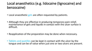 Local anaesthetics (e.g. lidocaine (lignocaine) and
benzocaine)
• Local anaesthetic gels are often requested by patients.
• Although they are effective in producing temporary pain relief,
maintenance of gels and liquids in contact with the ulcer surface is
difficult.
• Reapplication of the preparation may be done when necessary.
• Tablets and pastilles can be kept in contact with the ulcer by the
tongue and can be of value when just one or two ulcers are present.
 