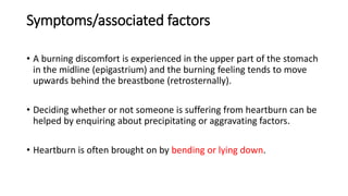 Symptoms/associated factors
• A burning discomfort is experienced in the upper part of the stomach
in the midline (epigastrium) and the burning feeling tends to move
upwards behind the breastbone (retrosternally).
• Deciding whether or not someone is suffering from heartburn can be
helped by enquiring about precipitating or aggravating factors.
• Heartburn is often brought on by bending or lying down.
 