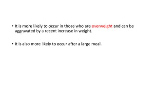 • It is more likely to occur in those who are overweight and can be
aggravated by a recent increase in weight.
• It is also more likely to occur after a large meal.
 