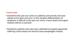 • Severe pain
• Sometimes the pain can come on suddenly and severely and even
radiate to the back and arms. In this situation differentiation of
symptoms is difficult as the pain can mimic a heart attack and urgent
medical referral is essential.
• Sometimes patients who have been admitted to hospital apparently
suffering a heart attack are found to have oesophagitis instead.
 