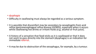 • dysphagia
• Difficulty in swallowing must always be regarded as a serious symptom.
• It is possible that discomfort may be secondary to oesophagitis from acid
reflux (gastrooesophageal reflux disease (GORD)), especially when it occurs
whilst swallowing hot drinks or irritant fluids (e.g. alcohol or fruit juice).
• A history of a sensation that food sticks as it is swallowed or that it does
not seem to pass directly into the stomach (dysphagia) is an indication for
immediate referral.
• It may be due to obstruction of the oesophagus, for example, by a tumour.
 