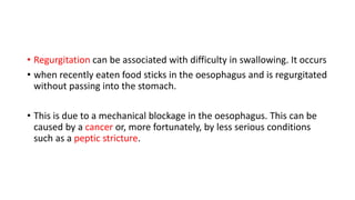 • Regurgitation can be associated with difficulty in swallowing. It occurs
• when recently eaten food sticks in the oesophagus and is regurgitated
without passing into the stomach.
• This is due to a mechanical blockage in the oesophagus. This can be
caused by a cancer or, more fortunately, by less serious conditions
such as a peptic stricture.
 